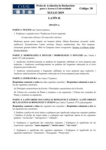 Proba de Avaliación do Bacharelato para o Acceso á Universidade XULLO 2019 LATÍN II Código 30 OPCIÓN A PARTE 1 TEXTOS ata  hasta 6 puntos 1 Tradúzase o seguinte texto  Tradúzcase el texto siguiente O emperador Adriano  El emperador Adriano Hadrianus pacem omni imperii sui tempore habuit Orbem Romanum circumiit multa aedificavit Facundissimus Latino sermone Graeco eruditissimus fuit Non magnam clementiae gloriam habuit Obiit in Campania maior sexagenario Senatus ei tribuere noluit divinos honore…