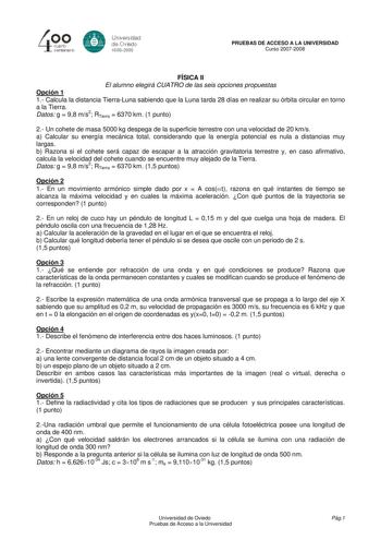 40 0 CLlllrto centenBrb 8 Universdad de Ovisdo 16082008 PRUEBAS DE ACCESO A LA UNIVERSIDAD Curso 20072008 FÍSICA II El alumno elegirá CUATRO de las seis opciones propuestas Opción 1 1 Calcula la distancia TierraLuna sabiendo que la Luna tarda 28 días en realizar su órbita circular en torno a la Tierra Datos g  98 ms2 RTierra  6370 km 1 punto 2 Un cohete de masa 5000 kg despega de la superficie terrestre con una velocidad de 20 kms a Calcular su energía mecánica total considerando que la energía…