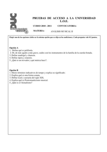 PRUEBAS DE ACCESO A LA UNIVERSIDAD LOE CURSO 2010  2011 CONVOCATORIA MATERIA ANÁLISIS MUSICAL II Elegir una de las opciones debe ser la misma opción que se elija en las audiciones Cada pregunta vale 05 puntos  Opción A 1 Define qué es polifonía 2 Di de más agudo a más grave cuáles son los instrumentos de la familia de la cuerda frotada 3 Define madrigal y chanson 4 Define ópera y oratorio 5 Qué es un trovador y qué música hace Opción B 1 Dieres términos indicativos de tempo y explica su signifi…