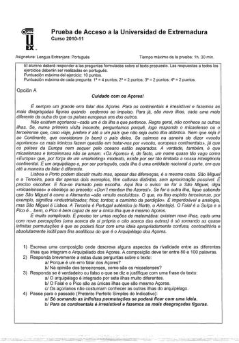 u EX Prueba de Acceso a la Universidad de Extremadura Curso 201011 Asignatura Lengua Extranjera Portugués Tiempo máximo de la prueba 1h 30 min El alumno deberá responder a las preguntas formuladas sobre el texto propuesto Las respuestas a todos los ejercicios deberán ser realizadas en portugués Puntuación máxima del ejercicio 1Opuntos     Puntuación máxima de cada pregunta 1 4 puntos 2 2 puntos 3 2 puntos 4 2 puntos Opción A Cuidado com os Afores É sempre um grande erro faar dos A9ores Para os …