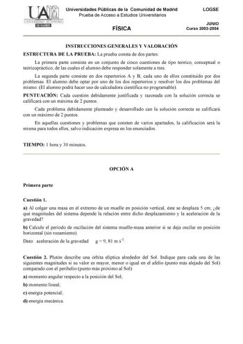 Universidades Públicas de la Comunidad de Madrid Prueba de Acceso a Estudios Universitarios FÍSICA LOGSE JUNIO Curso 20032004 INSTRUCCIONES GENERALES Y VALORACIÓN ESTRUCTURA DE LA PRUEBA La prueba consta de dos partes La primera parte consiste en un conjunto de cinco cuestiones de tipo teórico conceptual o teóricopráctico de las cuales el alumno debe responder solamente a tres La segunda parte consiste en dos repertorios A y B cada uno de ellos constituido por dos problemas El alumno debe optar…