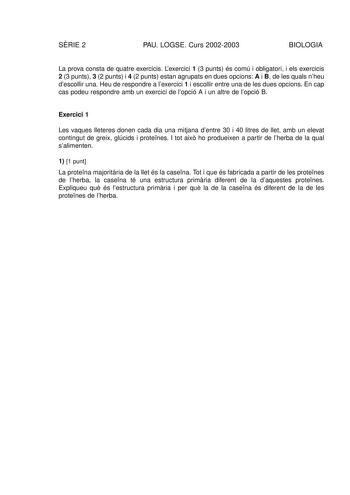 SRIE 2 PAU LOGSE Curs 20022003 BIOLOGIA La prova consta de quatre exercicis Lexercici 1 3 punts és comú i obligatori i els exercicis 2 3 punts 3 2 punts i 4 2 punts estan agrupats en dues opcions A i B de les quals nheu descollir una Heu de respondre a lexercici 1 i escollir entre una de les dues opcions En cap cas podeu respondre amb un exercici de lopció A i un altre de lopció B Exercici 1 Les vaques lleteres donen cada dia una mitjana dentre 30 i 40 litres de llet amb un elevat contingut de …