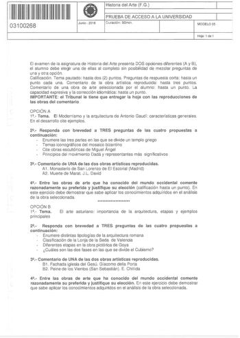 11 1111 11 11 11 1 111 1 1 11 03100268  Junio2016 Historia del Arte FG 1 PRUEBA DE ACCESO A LA UNIVERSIDAD 1 Duración 90min MODELO OS Hoja 1 de 1 El examen de la asignatura de Historia del Arte presenta DOS opciones diferentes A y B el alumno debe elegir una de ellas al completo sin posibilidad de mezclar preguntas de una y otra opción Calificación Tema pautado hasta dos 2 puntos Preguntas de respuesta corta hasta un punto cada una Comentario de la obra artística reproducida hasta tres puntos C…