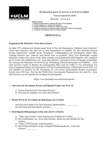 Evaluación para el Acceso a la Universidad Convocatoria de 2018 Materia A l e m á n Instrucciones 1 Haga una primera lectura cuidadosa del texto y de las preguntas 2 Lea una segunda vez y conteste a las preguntas 3 Conteste en LENGUA ALEMANA y según el texto dado 4 Escriba sus respuestas en la hoja de examen respetando el orden de las preguntas 5 Compruebe sus respuestas antes de entregar la prueba PROPUESTA A Engagement fr Menschen rzte ohne Grenzen Im Jahre 1971 grndete eine Gruppe junger rzt…