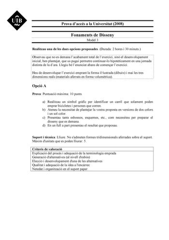 UIB M Prova daccés a la Universitat 2008 Fonaments de Disseny Model 3 Realitzau una de les dues opcions proposades Durada 2 hores i 30 minuts Observau que no es demana lacabament total de lexercici sinó el desenvolupament inicial ben plantejat que us pugui permetre continuarlo hipotticament en una jornada distinta de la dara Llegiu bé lenunciat abans de comenar lexercici Heu de desenvolupar lexercici emprant la forma illustrada dibuix i mai les tres dimensions reals materials aferrats en forma …