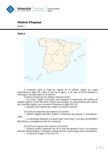 Universitat Prova daccés Convocatoria de les Illes Balears a la Universitat 2016 Historia dEspanya Model 1 Opció A cJ CJ o  1 Assenyala sobre el mapa les regions on el carlisme tingué una majar importancia al segle XIX indica el nom de la regió i si els saps el de les localitats o comarques més destacades en el carlisme Comenta el mapa que has elaborat exposant al foli  les causes segons el teu parer que expliquen la importancia del carlisme en aquelles regions el nom deis líders carlistes que …