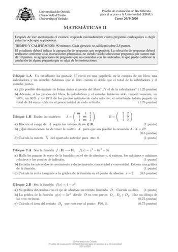 Prueba de evaluacion de Bachillerato para el acceso a la Universidad EBAU Curso 20192020 MATEMA TICAS II Despues de leer atentamente el examen responda razonadamente cuatro preguntas cualesquiera a elegir entre las ocho que se proponen TIEMPO Y CALIFICACIO N 90 minutos Cada ejercicio se calicara sobre 25 puntos El estudiante debera indicar la agrupacion de preguntas que respondera La seleccion de preguntas debera realizarse conforme a las instrucciones planteadas no siendo valido seleccionar pr…