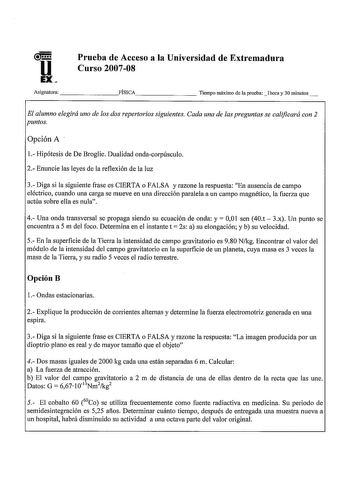 u EX Prueba de Acceso a la Universidad de Extremadura Curso 200708 Asignatura FÍSICA        Tiempo máximo de la pruebalhora y 30 minutos El alumno elegirá uno de los dos repertorios siguientes Cada una de las preguntas se calificará con 2 puntos Opción A 1 Hipótesis de De Broglie Dualidad ondacorpúsculo 2 Enuncie las leyes de la reflexión de la luz 3 Diga si la siguiente frase es CIERTA o FALSA y razone la respuesta En ausencia de campo eléctrico cuando una carga se mueve en una dirección paral…