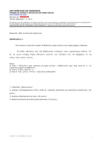 UNIVERSIDAD DE ZARAGOZA PRUEBA DE ACCESO A ESTUDIOS UNIVERSITARIOS SEPTIEMBRE DE 2006 Ejercicio de GRIEGO Tiempo disponible 1 h 30 m Se valorará el uso de vocabulario y la notación científica Los errores ortográficos el desorden la falta de limpieza en la presentación y la mala redacción podrán suponer una disminución hasta de un punto en la calificación salvo casos extremos PUNTUACIÓN QUE SE OTORGARÁ A ESTE EJERCICIO véanse las distintas partes del examen Desarrolle UNO de estos dos repertorio…