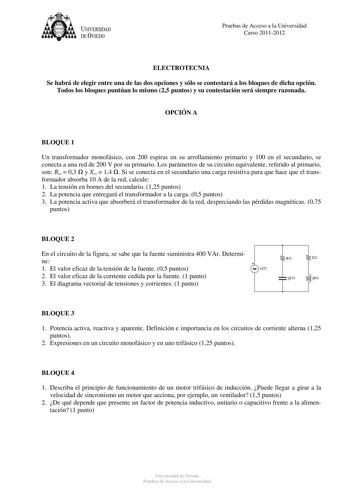 UNIVERSIDAD DEVIEDO Pruebas de Acceso a la Universidad Curso 20112012 ELECTROTECNIA Se habrá de elegir entre una de las dos opciones y sólo se contestará a los bloques de dicha opción Todos los bloques puntúan lo mismo 25 puntos y su contestación será siempre razonada OPCIÓN A BLOQUE 1 Un transformador monofásico con 200 espiras en su arrollamiento primario y 100 en el secundario se conecta a una red de 200 V por su primario Los parámetros de su circuito equivalente referido al primario son Rcc…