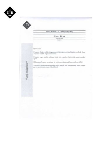 UIB M  Prova daccés a la Universitat 2008 Dibuix Tecnic lnstruccions Model l  t y y  I I co I   I cI le e   lnstruccions Lexamen sha de resoldre íntegrament als fulls deis enunciats És adir no sha de lliurar a lalumne cap full de paper addicional Lexamen es pot resoldre utilitzant llapis tinta o qualsevol altre mitja que es consideri oportú El format de examen permet que les solucions grafiques capiguen totalment al ful Aquest full sha dentregar juntament amb la resta de fulls que componen aque…