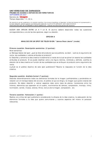 UNIVERSIDAD DE ZARAGOZA PRUEBA DE ACCESO A ESTUDIOS UNIVERSITARIOS SEPTIEMBRE DE 2007 Ejercicio de imagen Tiempo disponible 1 h 30 m Se valorará el uso de vocabulario y la notación científica Los errores ortográficos el desorden la falta de limpieza en la presentación y la mala redacción podrán suponer una disminución hasta de un punto en la calificación salvo casos extremos PUNTUACIÓN QUE SE OTORGARÁ A ESTE EJERCICIO véanse las distintas partes del examen ELEGIR UNA OPCION ENTRE LA A Y LA B El…