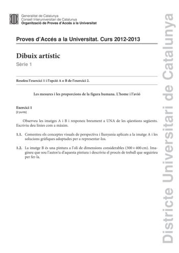 Districte Universitari de Catalunya ll Generalitat de Catalunya 1  111 Consell lnteruniversitari de Catalunya   Organització de Proves dAccés a la Universitat Proves dAccés a la Universitat Curs 20122013 Dibuix artístic Srie 1 Resoleu lexercici 1 i lopció A o B de lexercici 2 Les mesures i les proporcions de la figura humana Lhome i lavió Exercici 1 2 punts Observeu les imatges A i B i responeu breument a UNA de les qestions segents Escriviu deu línies com a mxim 11 Comenteu els conceptes visua…