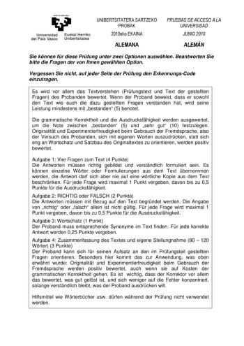 eman te ubal zazu Universidad Euskal Herriko del País Vasco Unibertsitatea UNIBERTSITATERA SARTZEKO PROBAK 2010eko EKAINA ALEMANA PRUEBAS DE ACCESO A LA UNIVERSIDAD JUNIO 2010 ALEMÁN Sie knnen fr diese Prfung unter zwei Optionen auswhlen Beantworten Sie bitte die Fragen der von Ihnen gewhlten Option Vergessen Sie nicht auf jeder Seite der Prfung den ErkennungsCode einzutragen Es wird vor allem das Textverstehen Prfungstext und Text der gestellten Fragen des Probanden bewertet Wenn der Proband b…