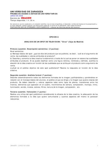 UNIVERSIDAD DE ZARAGOZA PRUEBA DE ACCESO A ESTUDIOS UNIVERSITARIOS JUNIO DE 2006 Ejercicio de IMAGEN Tiempo disponible 1 h 30 m Se valorará el uso de vocabulario y la notación científica Los errores ortográficos el desorden la falta de limpieza en la presentación y la mala redacción podrán suponer una disminución hasta de un punto en la calificación salvo casos extremos PUNTUACIÓN QUE SE OTORGARÁ A ESTE EJERCICIO véanse las distintas partes del examen OPCION A ANALISIS DE UN SPOT DE TELEVISION …