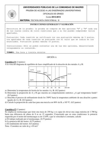 UNIVERSIDADES PÚBLICAS DE LA COMUNIDAD DE MADRID PRUEBA DE ACCESO A LAS ENSEÑANZAS UNIVERSITARIAS OFICIALES DE GRADO Curso 20122013 MATERIA TECNOLOGÍA INDUSTRIAL II INSTRUCCIONES GENERALES Y VALORACIÓN Estructura de la prueba la prueba se compone de dos opciones A y B cada una de las cuales consta de cinco cuestiones que a su vez pueden comprender varios apartados Puntuación Cada cuestión se calificará con una puntuación máxima de 2 puntos Los apartados de cada cuestión se puntuarán con el valo…