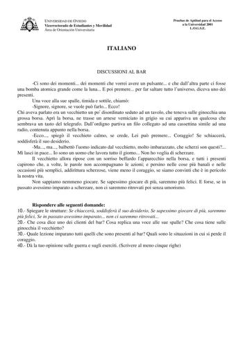 UNIVERSIDAD DE OVIEDO Vicerrectorado de Estudiantes y Movilidad Área de Orientación Universitaria ITALIANO Pruebas de Aptitud para el Acceso a la Universidad 2001 LOGSE DISCUSSIONI AL BAR Ci sono dei momenti dei momenti che vorrei avere un pulsante e che dallaltra parte ci fosse una bomba atomica grande come la luna E poi premere per far saltare tutto luniverso diceva uno dei presenti Una voce alla sue spalle timida e sottile chiam Signore signore se vuole pu farlo Ecco Chi aveva parlato era un…