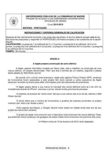 UNIVERSIDADES PÚBLICAS DE LA COMUNIDAD DE MADRID PRUEBA DE ACCESO A LAS ENSEÑANZAS UNIVERSITARIAS OFICIALES DE GRADO Curso 20142015 MATERIA PORTUGUÉS INSTRUCCIONES Y CRITERIOS GENERALES DE CALIFICACIÓN Después de leer atentamente los textos y las preguntas siguientes el alumno deberá escoger una de las dos opciones propuestas y responder en PORTUGUÉS normativa europea a las cuestiones de la opción elegida CALIFICACIÓN La pregunta 1 se calificará de 0 a 15 puntos La pregunta 2 se calificará de 0…