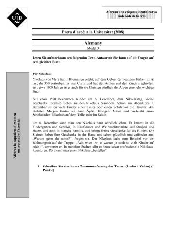 UIB M 43535892 Aferrau una etiqueta identificativa amb codi de barres Prova daccés a la Universitat 2008 Alemany Model 3 Lesen Sie aufmerksam den folgenden Text Antworten Sie dann auf die Fragen auf dem gleichen Blatt Der Nikolaus Nikolaus von Myra hat in Kleinasien gelebt auf dem Gebiet der heutigen Trkei Er ist im Jahr 350 gestorben Er war Christ und hat den Armen und den Kindern geholfen Seit etwa 1000 Jahren ist er auch fr die Christen nrdlich der Alpen eine sehr wichtige Figur Seit etwa 15…