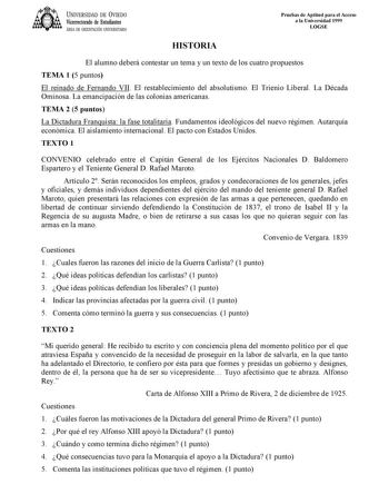 UNIVERSIDAD DE VIEDO Vicerrectorado de Estudiantes ÁREA DE ORIENTACIÓN UNIVERSITARIA Pruebas de Aptitud para el Acceso a la Universidad 1999 LOGSE HISTORIA El alumno deberá contestar un tema y un texto de los cuatro propuestos TEMA 1 5 puntos El reinado de Fernando VII El restablecimiento del absolutismo El Trienio Liberal La Década Ominosa La emancipación de las colonias americanas TEMA 2 5 puntos La Dictadura Franquista la fase totalitaria Fundamentos ideológicos del nuevo régimen Autarquía e…