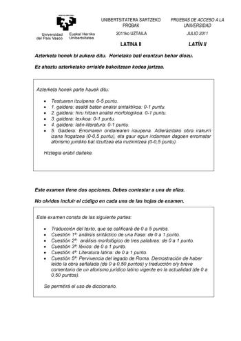 eman ta zabat zazu Universidad Euskal Herriko del País Vasco Unibertsitatea UNIBERTSITATERA SARTZEKO PROBAK 2011ko UZTAILA LATINA II PRUEBAS DE ACCESO A LA UNIVERSIDAD JULIO 2011 LATÍN II Azterketa honek bi aukera ditu Horietako bati erantzun behar diozu Ez ahaztu azterketako orrialde bakoitzean kodea jartzea Azterketa honek parte hauek ditu  Testuaren itzulpena 05 puntu  1 galdera esaldi baten analisi sintaktikoa 01 puntu  2 galdera hiru hitzen analisi morfologikoa 01 puntu  3 galdera lexikoa …