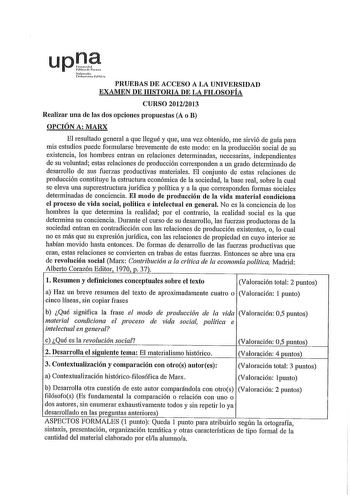 upJ1P 1fi 1tn rMl PRUEBAS DE ACCESO A LA UNIVERSIDAD EXAMEN DE HISTORIA DE LA FILOSOFÍA CURSO 20122013 Realizai una de las dos opciones propuestas A o B OPCIÓN A MARX El resultado general a que llegué y que una vez obtenido me sirvió de guía para mis estudios puede formularse brevemente de este modo en la producción social de su existencia los hombres entran en relaciones determinadas necesarias independientes de su voluntad estas relaciones de producción corresponden a un grado determinado de …