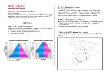 Pruebas de Acceso a Estudios de Grado PAEG Materia Geografía Este examen consta de dos opciones opción A y B El alumno deberá contestar sólo a una de ellas Como criterio general de corrección para el conjunto de la prueba se valorará la presentación la ortografía y la redacción OPCIÓN A I PRÁCTICA Puntuación 3 puntos Atendiendo a las pirámides de población de España en 1900 y 2007 responda 1 Diferencias fundamentales entre ambas pirámides 2 Causas que explican las principales transformaciones 3…