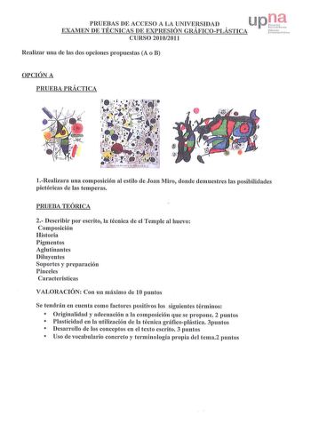 PRUEAS DE ACCESO A LA c1NIVESIDAD  lUJ p EXAMEN DE TECNICAS DE EXPRESION GRAFICOPLASTICA rerhll CURSO 20102011 Realizar una de las dos opciones propuestas A o B OPCIÓN A PRUEBA PRÁCTICA 1Realizara una composición al estilo de Joan Miro donde demuestres las posibilidades pictóricas ele las temperas PRUEBA TEÓRICA 2 Describir por escrito la técnica de el Temple al huevo Composición Historia Pigmentos Aglutinantes Diluyentes Soportes y preparación Pinceles Características VALORACIÓN Con un máximo …