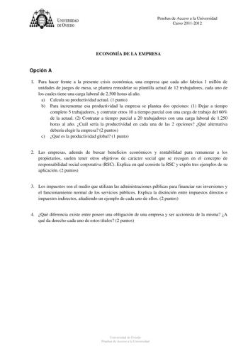 U IVERSIDAD DEVIEDO Pruebas de Acceso a la Universidad Curso 20112012 ECONOMÍA DE LA EMPRESA Opción A 1 Para hacer frente a la presente crisis económica una empresa que cada año fabrica 1 millón de unidades de juegos de mesa se plantea remodelar su plantilla actual de 12 trabajadores cada uno de los cuales tiene una carga laboral de 2500 horas al año a Calcula su productividad actual 1 punto b Para incrementar esa productividad la empresa se plantea dos opciones 1 Dejar a tiempo completo 5 trab…