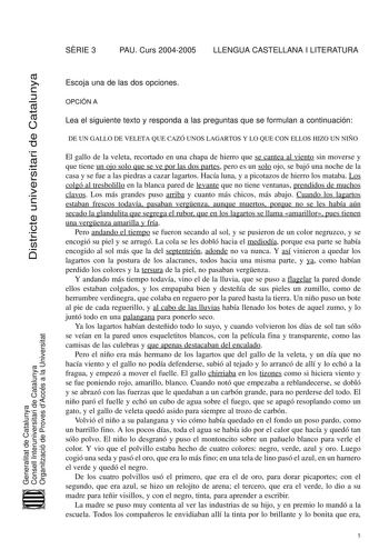 SRIE 3 PAU Curs 20042005 LLENGUA CASTELLANA I LITERATURA Districte universitari de Catalunya Escoja una de las dos opciones OPCIÓN A Lea el siguiente texto y responda a las preguntas que se formulan a continuación DE UN GALLO DE VELETA QUE CAZÓ UNOS LAGARTOS Y LO QUE CON ELLOS HIZO UN NIÑO El gallo de la veleta recortado en una chapa de hierro que se cantea al viento sin moverse y que tiene un ojo solo que se ve por las dos partes pero es un solo ojo se bajó una noche de la casa y se fue a las …