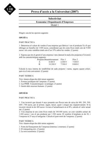 UIB M Prova daccés a la Universitat 2007 Selectivitat Economia i Organització dEmpreses Model 1 Elegeix una de les opcions segents OPCIÓ A PART PRCTICA 1 Determina el volum de vendes duna empresa que fabrica i ven el producte X a fi que obtingui un benefici de 3000 euros considerant que els costs fixos totals són de 9000 euros i els costs variables totals són dun 35 sobre les vendes 2 punts 2 Suposa que ets el gerent duna empresa i tens damunt la taula dos projectes dinversió amb les caracterís…