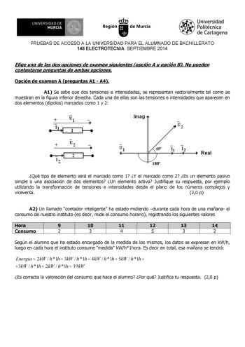 UNIVERSIDAD DE 1 MURCIA Iri Región de Murcia Universidad Politécnica de Cartagena PRUEBAS DE ACCESO A LA UNIVERSIDAD PARA EL ALUMNADO DE BACHILLERATO 148 ELECTROTECNIA SEPTIEMBRE 2014 Elige una de las dos opciones de examen siguientes opción A u opción B No pueden contestarse preguntas de ambas opciones Opción de examen A preguntas A1  A4 A1 Se sabe que dos tensiones e intensidades se representan vectorialmente tal como se muestran en la figura inferior derecha Cada una de ellas son las tension…