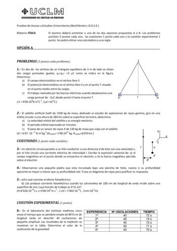 UnlVERSIDAD DE CASTlllAlA mAnCHA Pruebas de Acceso a Estudios Universitarios Bachillerato LOGSE Materia FÍSICA El alumno deberá contestar a una de las dos opciones propuestas A o B Los problemas puntúan 3 puntos cada uno las cuestiones 1 punto cada una y la cuestión experimental 1 punto Se podrá utilizar una calculadora y una regla OPCIÓN A PROBLEMAS 3 puntos cada problema S 1 En dos de los vértices de un triángulo equilátero de 3 m de lado se sitúan dos cargas puntuales iguales q1q2 3 C como s…