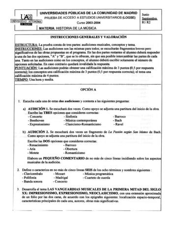 UNIVERSIDADES PÚBLICAS DE LA COMUNIDAD DE MADRID PRUEBA DE ACCESO A ESTUDIOS UNIVERSITARIOS LOGSE Curso 20032004 MATERIA HISTORIA DE LA MÚSICA Junio Septiembre Rl R2 INSTRUCCIONES GENERALES Y VALORACIÓN ESTRUCTURA La prueba consta de tres partes audiciones musicales conceptos y tema INSTRUCCIONES Las audiciones son las mismas para todos se escucharán fragmentos breves pero significativos de las obras propuestas en el programa En las dos partes restantes el alumno deberá responder a una de las d…