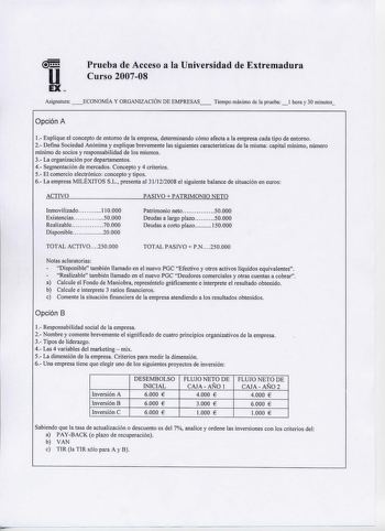 u EX Prueba de Acceso a la Universidad de Extremadura Curso 200708 Asignatura ECONOMÍA Y ORGANIZACIÓN DE EMPRESAS Tiempo máximo de la prueba hora y 30 minutos Opción A 1 Explique el concepto de entorno de la empresa determinando cómo afecta a la empresa cada tipo de entorno 2 Defina Sociedad Anónima y explique brevemente las siguientes características de la misma capital mínimo número mínimo de socios y responsabilidad de los mismos 3 La organización por departamentos 4 Segmentación de mercados…