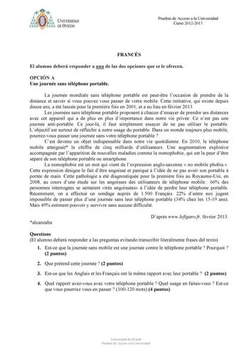 ffolJfflObb U IVERSIDAD DE VIEDO Pruebas de Acceso a la Universidad Curso 20122013 FRANCÉS El alumno deberá responder a una de las dos opciones que se le ofrecen OPCIÓN A Une journée sans téléphone portable La journée mondiale sans téléphone portable est peuttre loccasion de prendre de la distance et savoir si vous pouvez vous passer de votre mobile Cette initiative qui existe depuis douze ans a été lancée pour la premire fois en 2001 et a eu lieu en février 2013 Les journées sans téléphone por…