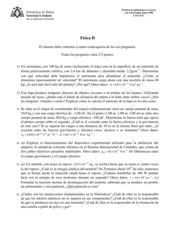 UNIVERSIDAD DE VIEDO Vicerrectorado de Estudiantes ÁREA DE ORIENTACIÓN UNIVERSITARIA Pruebas de aptitud para el acceso a la Universidad junio 1998 LOGSE Física II El alumno debe contestar a cuatro cualesquiera de las seis preguntas Todas las preguntas valen 25 puntos 1 Un astronauta con 100 kg de masa incluyendo el traje está en la superficie de un asteroide de forma prácticamente esférica con 24 km de diámetro y densidad media 22gcm3  Determinar con qué velocidad debe impulsarse el astronauta …