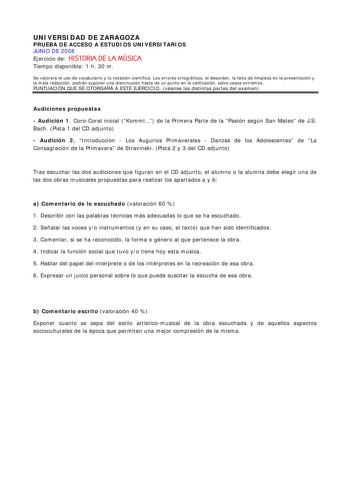 UNIVERSIDAD DE ZARAGOZA PRUEBA DE ACCESO A ESTUDIOS UNIVERSITARIOS JUNIO DE 2008 Ejercicio de HISTORIA DE LA MÚSICA Tiempo disponible 1 h 30 m Se valorará el uso de vocabulario y la notación científica Los errores ortográficos el desorden la falta de limpieza en la presentación y la mala redacción podrán suponer una disminución hasta de un punto en la calificación salvo casos extremos PUNTUACIÓN QUE SE OTORGARÁ A ESTE EJERCICIO véanse las distintas partes del examen Audiciones propuestas  Audic…