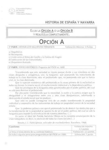 w   dU1e1iNvaevrsairdraad Pública   Ncifarmako  U11ibC1tsitate PuJlikon HISTORIA DE ESPAÑA Y NAVARRA ELIJA LA OPCIÓN A O LA OPCIÓN B  Y REALICELA COMPLETAMENTE OPCIÓN A l 1 PARTE DEFINIR LOS SIGUIENTES TÉRMINOS Valoración Máxima 3 Puntos a Megalitismo b Reconquista c Unión entre el Reino de Castilla y la Corona de Aragón d Sublevación de las Comunidades e Despotismo Ilustrado 1 2 PARTE TEXTO HISTÓRICO Programa del PSOE en 7880 Considerando que esta sociedad es injusta porque divide a sus miembr…