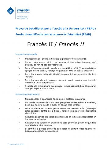 Prova de batxillerat per a laccés a la Universitat PBAU Prueba de bachillerato para el acceso a la Universidad PBAU Francs II  Francés II Instruccions generals  No podeu llegir lenunciat fins que el professor no us autoritzi  No us podeu moure del lloc per demanar dubtes sobre lexamen sinó que heu de ferho des del vostre lloc  Durant lexamen no est perms emprar telfon mbil lhaureu de tenir apagat dins la bossa rellotge ni qualsevol altre dispositiu electrnic  Recordau aferrar letiqueta identifi…