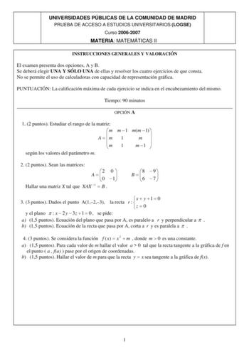 UNIVERSIDADES PÚBLICAS DE LA COMUNIDAD DE MADRID PRUEBA DE ACCESO A ESTUDIOS UNIVERSITARIOS LOGSE Curso 20062007 MATERIA MATEMÁTICAS II INSTRUCCIONES GENERALES Y VALORACIÓN El examen presenta dos opciones A y B Se deberá elegir UNA Y SÓLO UNA de ellas y resolver los cuatro ejercicios de que consta No se permite el uso de calculadoras con capacidad de representación gráfica PUNTUACIÓN La calificación máxima de cada ejercicio se indica en el encabezamiento del mismo Tiempo 90 minutos  OPCIÓN A 1 …