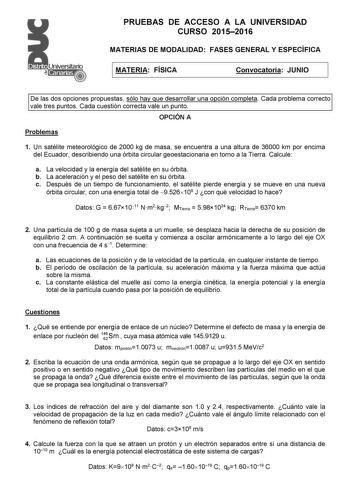 PRUEBAS DE ACCESO A LA UNIVERSIDAD CURSO 20152016 MATERIAS DE MODALIDAD FASES GENERAL Y ESPECÍFICA MATERIA FÍSICA Convocatoria JUNIO De las dos opciones propuestas sólo hay que desarrollar una opción completa Cada problema correcto vale tres puntos Cada cuestión correcta vale un punto OPCIÓN A Problemas 1 Un satélite meteorológico de 2000 kg de masa se encuentra a una altura de 36000 km por encima del Ecuador describiendo una órbita circular geoestacionaria en torno a la Tierra Calcule a La vel…