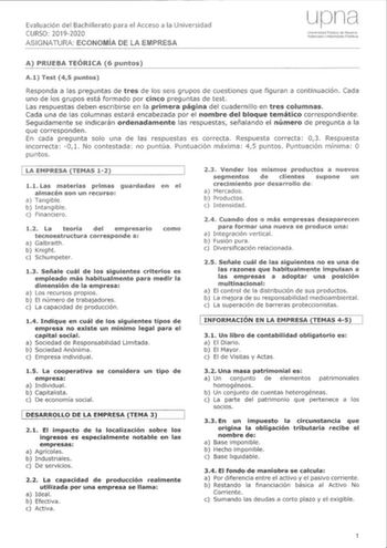 Evaluación del Bachillerato para el Acceso a la CURSO 20192020 ASIGNATURA ECONOMÍA DE LA EMPRESA A PRUEBA TEÓRICA 6 puntos A Test puntos Responda a las preguntas de tres de los seis grupos de cuestiones que figuran a continuación Cada uno de los grupos está formado por cinco preguntas de test Las respuestas deben escribirse en la primera página del cuadernillo en tres columnas Cada una de las columnas estará encabezada por el nombre del bloque temático correspondiente Seguidamente se indicarán …