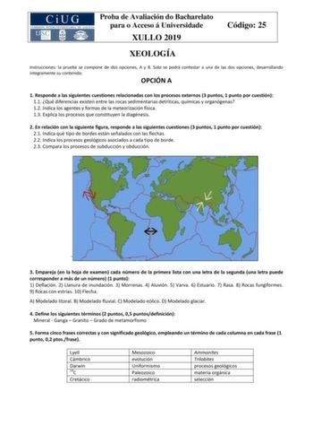 Proba de Avaliación do Bacharelato para o Acceso á Universidade XULLO 2019 Código 25 XEOLOGÍA Instrucciones la prueba se compone de dos opciones A y B Solo se podrá contestar a una de las dos opciones desarrollando íntegramente su contenido OPCIÓN A 1 Responde a las siguientes cuestiones relacionadas con los procesos externos 3 puntos 1 punto por cuestión 11 Qué diferencias existen entre las rocas sedimentarias detríticas químicas y organógenas 12 Indica los agentes y formas de la meteorización…