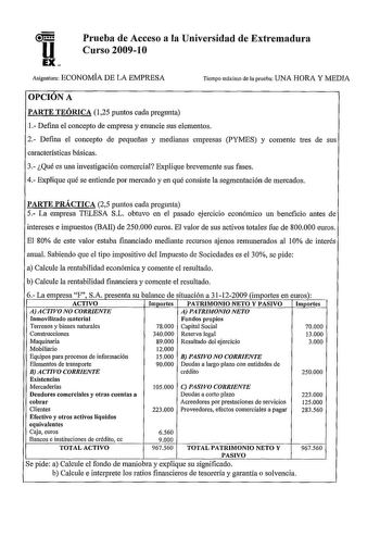 Prueba de Acceso a la Universidad de Extremadura Curso 20091O Asignatura ECONOMÍA DE LA EMPRESA Tiempo máximo de la prueba UNA HORA Y MEDIA OPCIÓN A PARTE TEÓRICA 125 puntos cada pregunta 1 Defina el concepto de empresa y enuncie sus elementos 2 Defina el concepto de pequeñas y medianas empresas PYMES y comente tres de sus características básicas 3 Qué es una investigación comercial Explique brevemente sus fases 4 Explique qué se entiende por mercado y en qué consiste la segmentación de mercado…