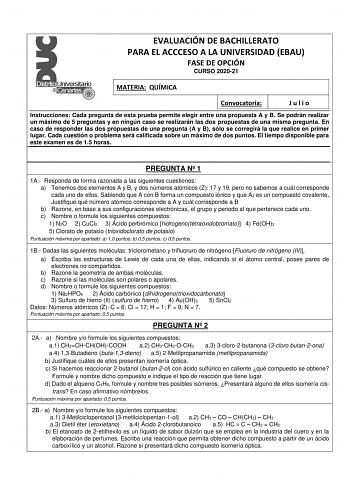 EVALUACIÓN DE BACHILLERATO PARA EL ACCCESO A LA UNIVERSIDAD EBAU FASE DE OPCIÓN CURSO 202021 MATERIA QUÍMICA Convocatoria Julio Instrucciones Cada pregunta de esta prueba permite elegir entre una propuesta A y B Se podrán realizar un máximo de 5 preguntas y en ningún caso se realizarán las dos propuestas de una misma pregunta En caso de responder las dos propuestas de una pregunta A y B sólo se corregirá la que realice en primer lugar Cada cuestión o problema será calificada sobre un máximo de …