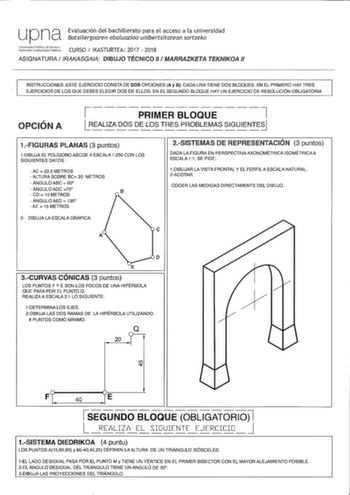 U Pna Evaluación del bachillerato para el acceso a la universidad Batxilergoaren ebaluazioa unibertsitatean sartzeko i1dJer CURSO  IKASTURTEA 2017  2018 ASIGNATURA RAKASGAIA DIBUJO TÉCNICO 11  MARRAZKETA TEKNIKOA 11 INSTRUCCIONES ESTE EJERCICIO CONSTA DE DOS OPCIONES A y B CADA UNA TIENE DOS BLOQUES EN EL PRIMERO HAY TRES EJERCICIOS DE LOS QUE DEBES ELEGIR DOS DE ELLOS EN EL SEGUNDO BLOQUE HAY UN EJERCICIO DE RESOLUCIÓN OBLIGATORIA OPCIÓN A    7     PRIMER BLOQUE 1 REALIZA DOS DE LOS TRES PROBL…