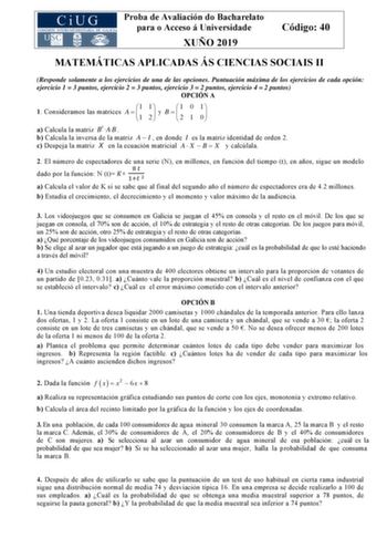 Proba de Avaliación do Bacharelato para o Acceso á Universidade XUÑO 2019 Código 40 MATEMÁTICAS APLICADAS ÁS CIENCIAS SOCIAIS II Responde solamente a los ejercicios de una de las opciones Puntuación máxima de los ejercicios de cada opción ejercicio 1  3 puntos ejercicio 2  3 puntos ejercicio 3  2 puntos ejercicio 4  2 puntos OPCIÓN A 1 Consideramos las matrices A  1 1 1 2   y B     1 2 0 1 1 0   a Calcula la matriz Bt AB  b Calcula la inversa de la matriz A  I  en donde I es la matriz identidad…