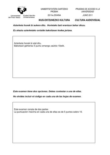 nantaubalzazu Universidad Euskal Herriko del País Vasco Unibertsitatea UNIBERTSITATERA SARTZEKO PROBAK 2011ko EKAINA IKUSENTZUNEZKO KULTURA PRUEBAS DE ACCESO A LA UNIVERSIDAD JUNIO 2011 CULTURA AUDIOVISUAL Azterketa honek bi aukera ditu Horietako bati erantzun behar diozu Ez ahaztu azterketako orrialde bakoitzean kodea jartzea Azterketa honek bi atal ditu Bakoitzari gehienez 5 puntu emango zaizkio 10etik Este examen tiene dos opciones Debes contestar a una de ellas No olvides incluir el código …
