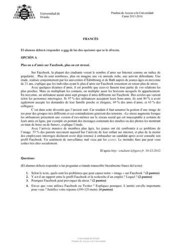 Universidad de Ovieclo Pruebas de Acceso a la Universidad Curso 20132014 FRANCÉS El alumno deberá responder a una de las dos opciones que se le ofrecen OPCIÓN A Plus on a damis sur Facebook plus on est stressé Sur Facebook la plupart des étudiants voient le nombre damis sur Internet comme un indice de popularité Plus ils sont nombreux plus on imagine une vie amicale riche une activité débordante Une étude réalisée conjointement par les universités dÉdimbourg et de Bath auprs de jeunes gés en mo…